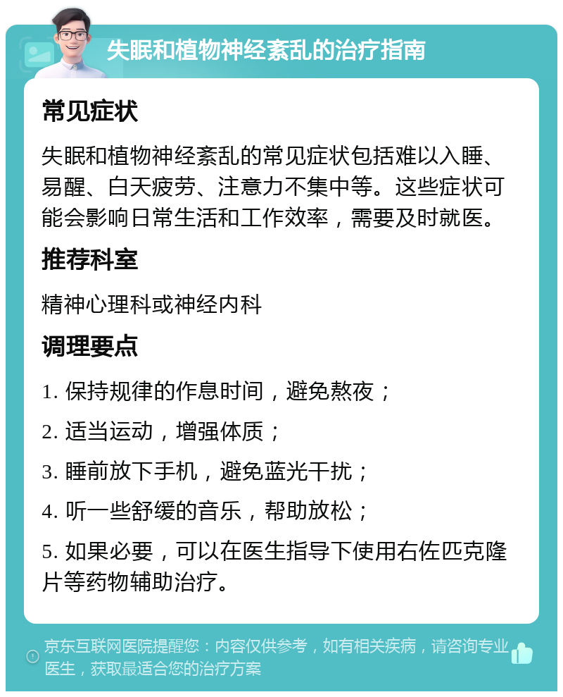 失眠和植物神经紊乱的治疗指南 常见症状 失眠和植物神经紊乱的常见症状包括难以入睡、易醒、白天疲劳、注意力不集中等。这些症状可能会影响日常生活和工作效率，需要及时就医。 推荐科室 精神心理科或神经内科 调理要点 1. 保持规律的作息时间，避免熬夜； 2. 适当运动，增强体质； 3. 睡前放下手机，避免蓝光干扰； 4. 听一些舒缓的音乐，帮助放松； 5. 如果必要，可以在医生指导下使用右佐匹克隆片等药物辅助治疗。