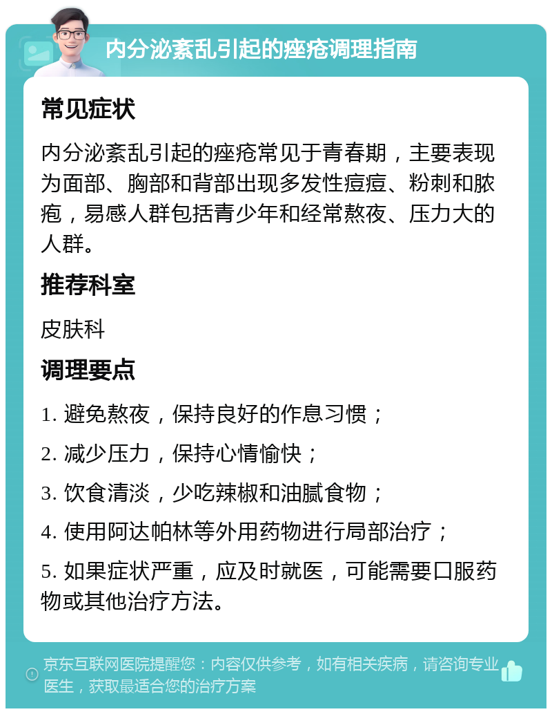 内分泌紊乱引起的痤疮调理指南 常见症状 内分泌紊乱引起的痤疮常见于青春期，主要表现为面部、胸部和背部出现多发性痘痘、粉刺和脓疱，易感人群包括青少年和经常熬夜、压力大的人群。 推荐科室 皮肤科 调理要点 1. 避免熬夜，保持良好的作息习惯； 2. 减少压力，保持心情愉快； 3. 饮食清淡，少吃辣椒和油腻食物； 4. 使用阿达帕林等外用药物进行局部治疗； 5. 如果症状严重，应及时就医，可能需要口服药物或其他治疗方法。