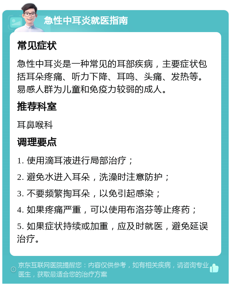 急性中耳炎就医指南 常见症状 急性中耳炎是一种常见的耳部疾病，主要症状包括耳朵疼痛、听力下降、耳鸣、头痛、发热等。易感人群为儿童和免疫力较弱的成人。 推荐科室 耳鼻喉科 调理要点 1. 使用滴耳液进行局部治疗； 2. 避免水进入耳朵，洗澡时注意防护； 3. 不要频繁掏耳朵，以免引起感染； 4. 如果疼痛严重，可以使用布洛芬等止疼药； 5. 如果症状持续或加重，应及时就医，避免延误治疗。