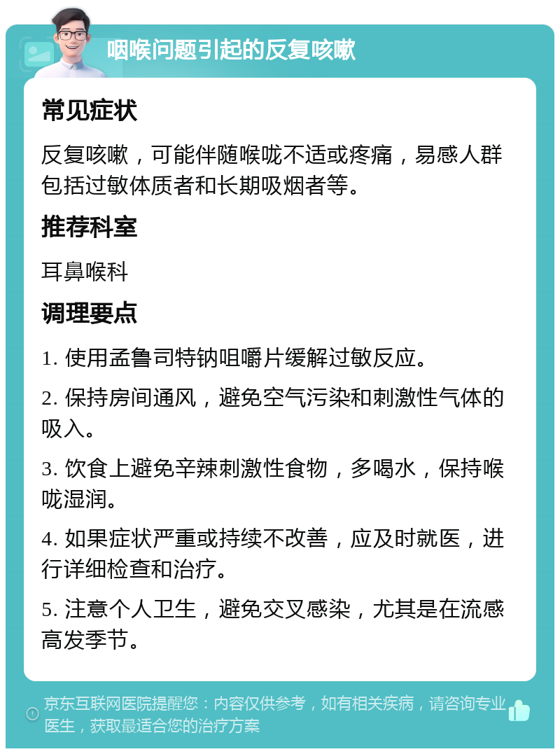 咽喉问题引起的反复咳嗽 常见症状 反复咳嗽，可能伴随喉咙不适或疼痛，易感人群包括过敏体质者和长期吸烟者等。 推荐科室 耳鼻喉科 调理要点 1. 使用孟鲁司特钠咀嚼片缓解过敏反应。 2. 保持房间通风，避免空气污染和刺激性气体的吸入。 3. 饮食上避免辛辣刺激性食物，多喝水，保持喉咙湿润。 4. 如果症状严重或持续不改善，应及时就医，进行详细检查和治疗。 5. 注意个人卫生，避免交叉感染，尤其是在流感高发季节。