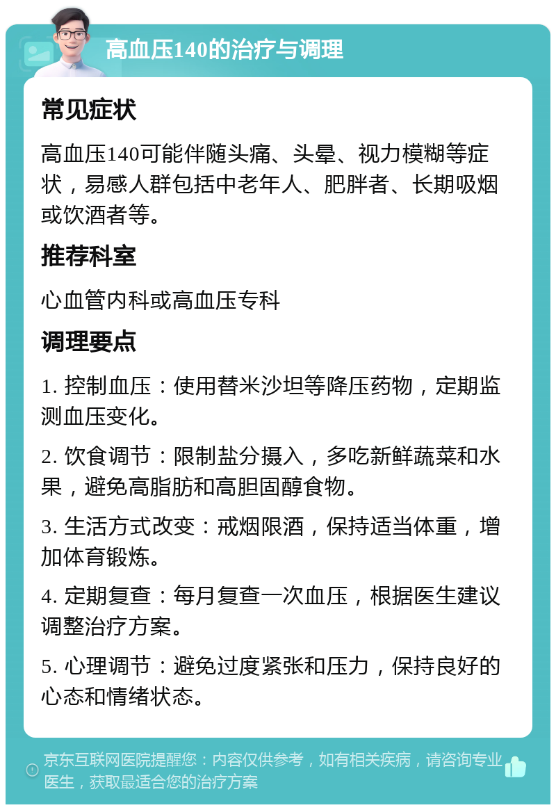 高血压140的治疗与调理 常见症状 高血压140可能伴随头痛、头晕、视力模糊等症状，易感人群包括中老年人、肥胖者、长期吸烟或饮酒者等。 推荐科室 心血管内科或高血压专科 调理要点 1. 控制血压：使用替米沙坦等降压药物，定期监测血压变化。 2. 饮食调节：限制盐分摄入，多吃新鲜蔬菜和水果，避免高脂肪和高胆固醇食物。 3. 生活方式改变：戒烟限酒，保持适当体重，增加体育锻炼。 4. 定期复查：每月复查一次血压，根据医生建议调整治疗方案。 5. 心理调节：避免过度紧张和压力，保持良好的心态和情绪状态。