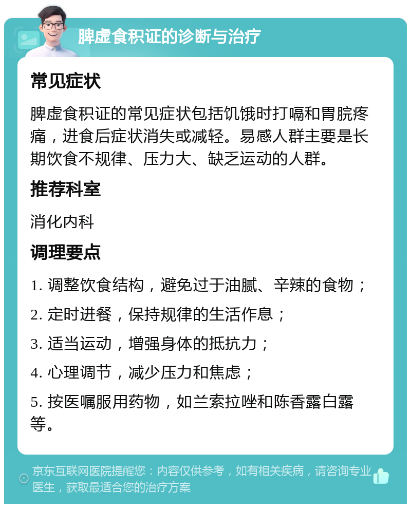 脾虚食积证的诊断与治疗 常见症状 脾虚食积证的常见症状包括饥饿时打嗝和胃脘疼痛，进食后症状消失或减轻。易感人群主要是长期饮食不规律、压力大、缺乏运动的人群。 推荐科室 消化内科 调理要点 1. 调整饮食结构，避免过于油腻、辛辣的食物； 2. 定时进餐，保持规律的生活作息； 3. 适当运动，增强身体的抵抗力； 4. 心理调节，减少压力和焦虑； 5. 按医嘱服用药物，如兰索拉唑和陈香露白露等。