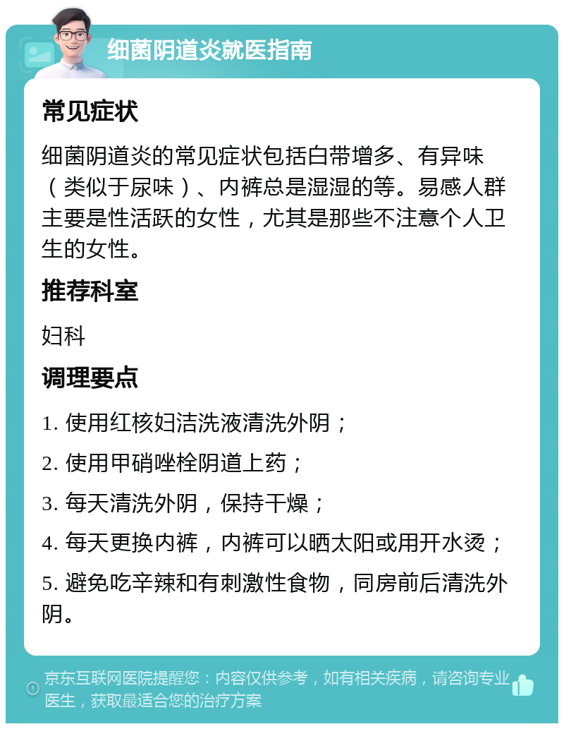 细菌阴道炎就医指南 常见症状 细菌阴道炎的常见症状包括白带增多、有异味（类似于尿味）、内裤总是湿湿的等。易感人群主要是性活跃的女性，尤其是那些不注意个人卫生的女性。 推荐科室 妇科 调理要点 1. 使用红核妇洁洗液清洗外阴； 2. 使用甲硝唑栓阴道上药； 3. 每天清洗外阴，保持干燥； 4. 每天更换内裤，内裤可以晒太阳或用开水烫； 5. 避免吃辛辣和有刺激性食物，同房前后清洗外阴。