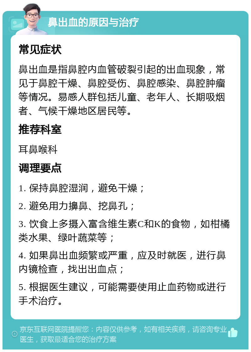 鼻出血的原因与治疗 常见症状 鼻出血是指鼻腔内血管破裂引起的出血现象，常见于鼻腔干燥、鼻腔受伤、鼻腔感染、鼻腔肿瘤等情况。易感人群包括儿童、老年人、长期吸烟者、气候干燥地区居民等。 推荐科室 耳鼻喉科 调理要点 1. 保持鼻腔湿润，避免干燥； 2. 避免用力擤鼻、挖鼻孔； 3. 饮食上多摄入富含维生素C和K的食物，如柑橘类水果、绿叶蔬菜等； 4. 如果鼻出血频繁或严重，应及时就医，进行鼻内镜检查，找出出血点； 5. 根据医生建议，可能需要使用止血药物或进行手术治疗。