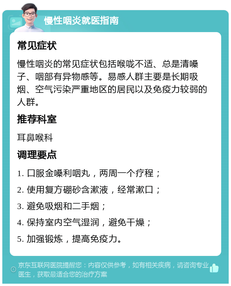 慢性咽炎就医指南 常见症状 慢性咽炎的常见症状包括喉咙不适、总是清嗓子、咽部有异物感等。易感人群主要是长期吸烟、空气污染严重地区的居民以及免疫力较弱的人群。 推荐科室 耳鼻喉科 调理要点 1. 口服金嗓利咽丸，两周一个疗程； 2. 使用复方硼砂含漱液，经常漱口； 3. 避免吸烟和二手烟； 4. 保持室内空气湿润，避免干燥； 5. 加强锻炼，提高免疫力。