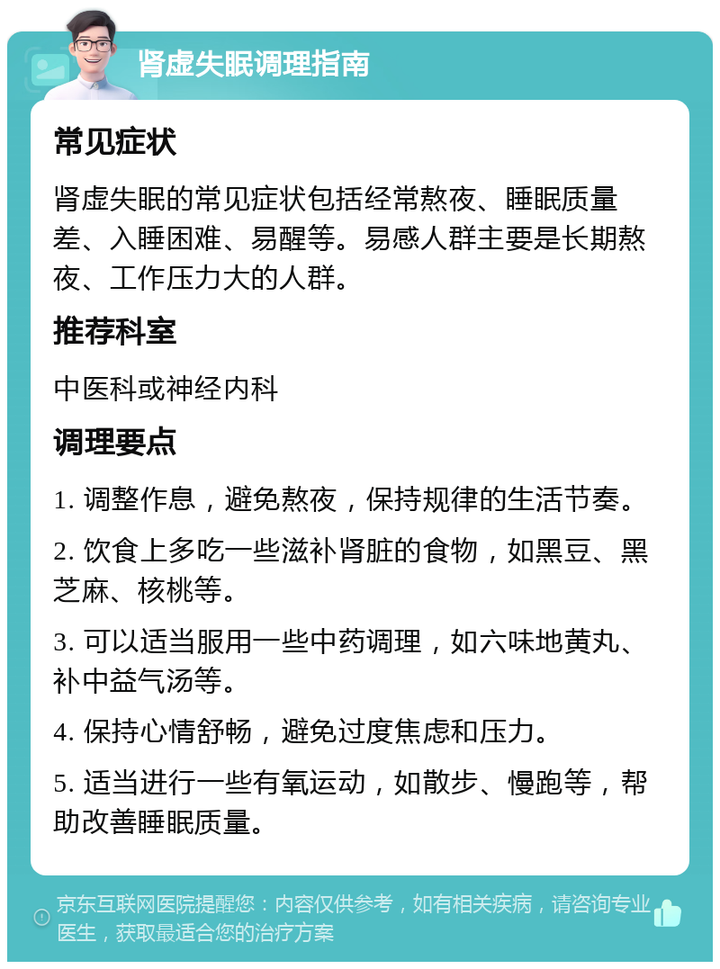 肾虚失眠调理指南 常见症状 肾虚失眠的常见症状包括经常熬夜、睡眠质量差、入睡困难、易醒等。易感人群主要是长期熬夜、工作压力大的人群。 推荐科室 中医科或神经内科 调理要点 1. 调整作息，避免熬夜，保持规律的生活节奏。 2. 饮食上多吃一些滋补肾脏的食物，如黑豆、黑芝麻、核桃等。 3. 可以适当服用一些中药调理，如六味地黄丸、补中益气汤等。 4. 保持心情舒畅，避免过度焦虑和压力。 5. 适当进行一些有氧运动，如散步、慢跑等，帮助改善睡眠质量。