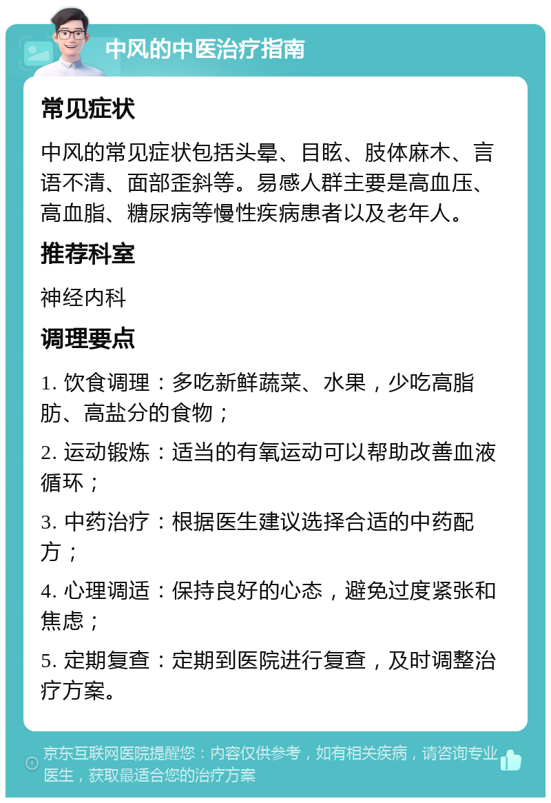 中风的中医治疗指南 常见症状 中风的常见症状包括头晕、目眩、肢体麻木、言语不清、面部歪斜等。易感人群主要是高血压、高血脂、糖尿病等慢性疾病患者以及老年人。 推荐科室 神经内科 调理要点 1. 饮食调理：多吃新鲜蔬菜、水果，少吃高脂肪、高盐分的食物； 2. 运动锻炼：适当的有氧运动可以帮助改善血液循环； 3. 中药治疗：根据医生建议选择合适的中药配方； 4. 心理调适：保持良好的心态，避免过度紧张和焦虑； 5. 定期复查：定期到医院进行复查，及时调整治疗方案。