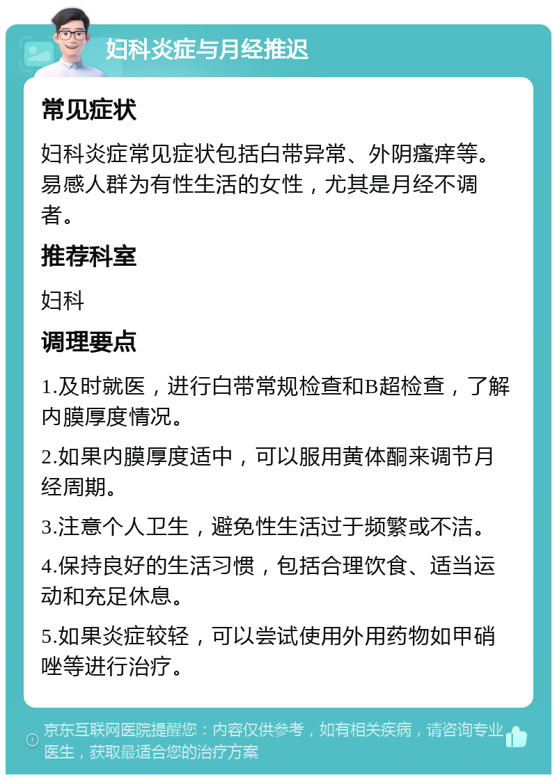 妇科炎症与月经推迟 常见症状 妇科炎症常见症状包括白带异常、外阴瘙痒等。易感人群为有性生活的女性，尤其是月经不调者。 推荐科室 妇科 调理要点 1.及时就医，进行白带常规检查和B超检查，了解内膜厚度情况。 2.如果内膜厚度适中，可以服用黄体酮来调节月经周期。 3.注意个人卫生，避免性生活过于频繁或不洁。 4.保持良好的生活习惯，包括合理饮食、适当运动和充足休息。 5.如果炎症较轻，可以尝试使用外用药物如甲硝唑等进行治疗。