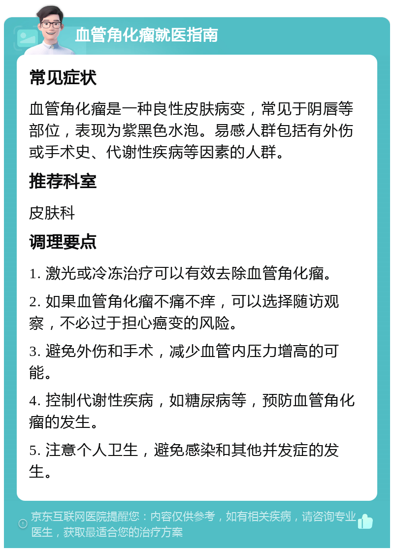 血管角化瘤就医指南 常见症状 血管角化瘤是一种良性皮肤病变，常见于阴唇等部位，表现为紫黑色水泡。易感人群包括有外伤或手术史、代谢性疾病等因素的人群。 推荐科室 皮肤科 调理要点 1. 激光或冷冻治疗可以有效去除血管角化瘤。 2. 如果血管角化瘤不痛不痒，可以选择随访观察，不必过于担心癌变的风险。 3. 避免外伤和手术，减少血管内压力增高的可能。 4. 控制代谢性疾病，如糖尿病等，预防血管角化瘤的发生。 5. 注意个人卫生，避免感染和其他并发症的发生。