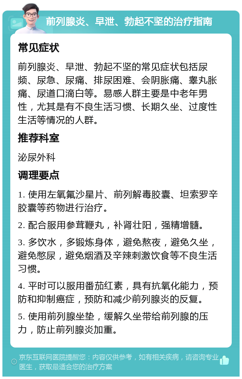 前列腺炎、早泄、勃起不坚的治疗指南 常见症状 前列腺炎、早泄、勃起不坚的常见症状包括尿频、尿急、尿痛、排尿困难、会阴胀痛、睾丸胀痛、尿道口滴白等。易感人群主要是中老年男性，尤其是有不良生活习惯、长期久坐、过度性生活等情况的人群。 推荐科室 泌尿外科 调理要点 1. 使用左氧氟沙星片、前列解毒胶囊、坦索罗辛胶囊等药物进行治疗。 2. 配合服用参茸鞭丸，补肾壮阳，强精增髓。 3. 多饮水，多锻炼身体，避免熬夜，避免久坐，避免憋尿，避免烟酒及辛辣刺激饮食等不良生活习惯。 4. 平时可以服用番茄红素，具有抗氧化能力，预防和抑制癌症，预防和减少前列腺炎的反复。 5. 使用前列腺坐垫，缓解久坐带给前列腺的压力，防止前列腺炎加重。