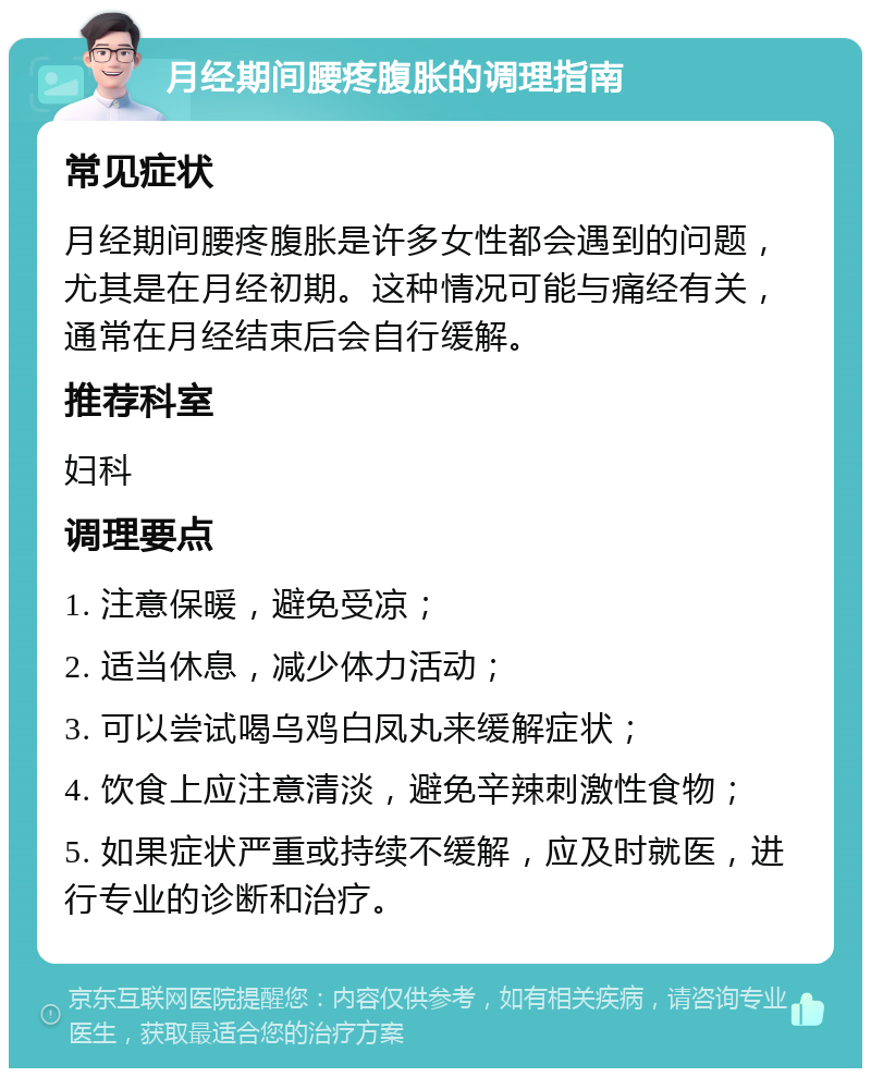 月经期间腰疼腹胀的调理指南 常见症状 月经期间腰疼腹胀是许多女性都会遇到的问题，尤其是在月经初期。这种情况可能与痛经有关，通常在月经结束后会自行缓解。 推荐科室 妇科 调理要点 1. 注意保暖，避免受凉； 2. 适当休息，减少体力活动； 3. 可以尝试喝乌鸡白凤丸来缓解症状； 4. 饮食上应注意清淡，避免辛辣刺激性食物； 5. 如果症状严重或持续不缓解，应及时就医，进行专业的诊断和治疗。