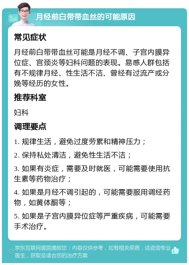 月经前白带带血丝的可能原因 常见症状 月经前白带带血丝可能是月经不调、子宫内膜异位症、宫颈炎等妇科问题的表现。易感人群包括有不规律月经、性生活不洁、曾经有过流产或分娩等经历的女性。 推荐科室 妇科 调理要点 1. 规律生活，避免过度劳累和精神压力； 2. 保持私处清洁，避免性生活不洁； 3. 如果有炎症，需要及时就医，可能需要使用抗生素等药物治疗； 4. 如果是月经不调引起的，可能需要服用调经药物，如黄体酮等； 5. 如果是子宫内膜异位症等严重疾病，可能需要手术治疗。