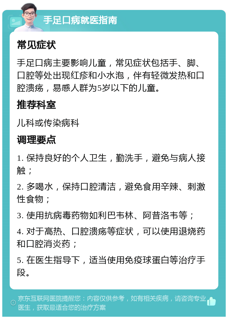 手足口病就医指南 常见症状 手足口病主要影响儿童，常见症状包括手、脚、口腔等处出现红疹和小水泡，伴有轻微发热和口腔溃疡，易感人群为5岁以下的儿童。 推荐科室 儿科或传染病科 调理要点 1. 保持良好的个人卫生，勤洗手，避免与病人接触； 2. 多喝水，保持口腔清洁，避免食用辛辣、刺激性食物； 3. 使用抗病毒药物如利巴韦林、阿昔洛韦等； 4. 对于高热、口腔溃疡等症状，可以使用退烧药和口腔消炎药； 5. 在医生指导下，适当使用免疫球蛋白等治疗手段。