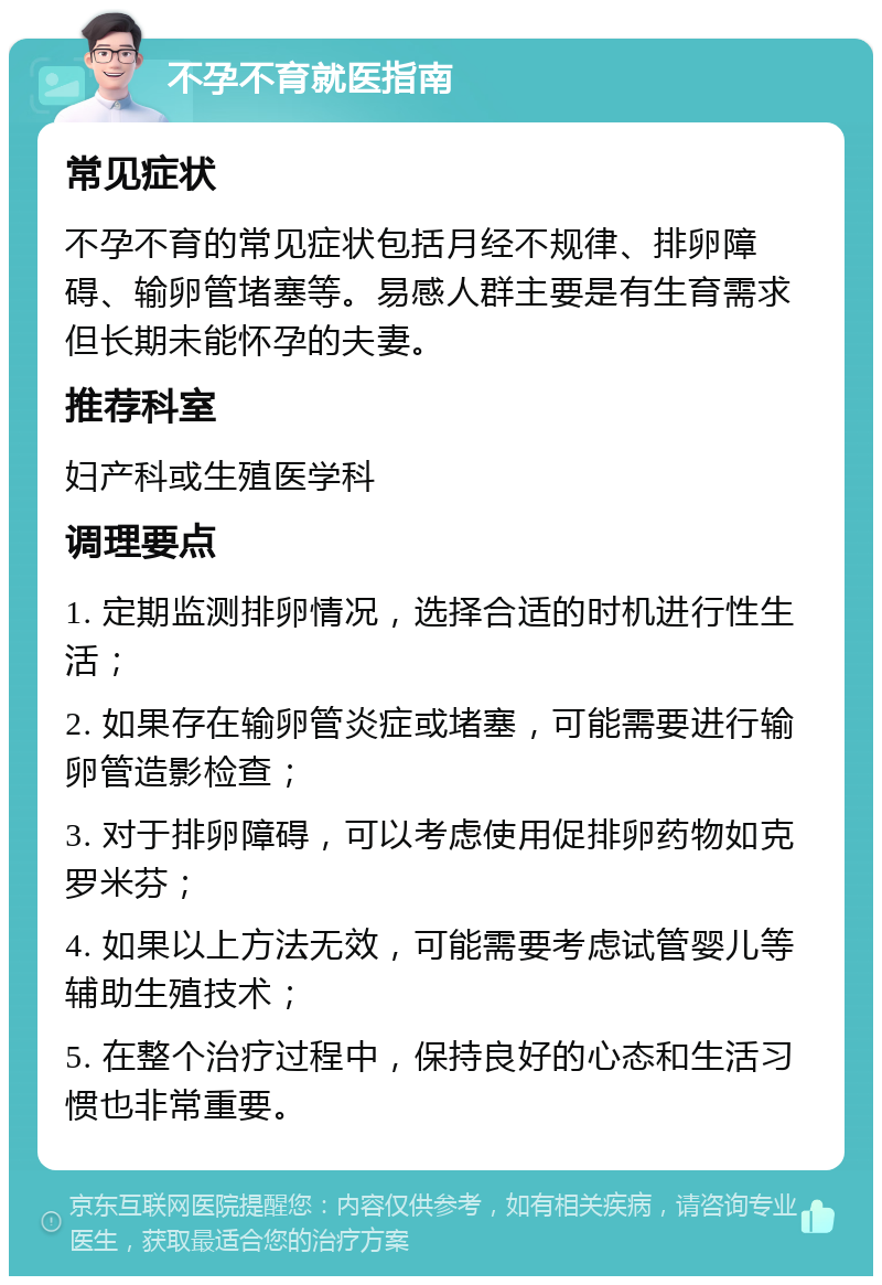 不孕不育就医指南 常见症状 不孕不育的常见症状包括月经不规律、排卵障碍、输卵管堵塞等。易感人群主要是有生育需求但长期未能怀孕的夫妻。 推荐科室 妇产科或生殖医学科 调理要点 1. 定期监测排卵情况，选择合适的时机进行性生活； 2. 如果存在输卵管炎症或堵塞，可能需要进行输卵管造影检查； 3. 对于排卵障碍，可以考虑使用促排卵药物如克罗米芬； 4. 如果以上方法无效，可能需要考虑试管婴儿等辅助生殖技术； 5. 在整个治疗过程中，保持良好的心态和生活习惯也非常重要。