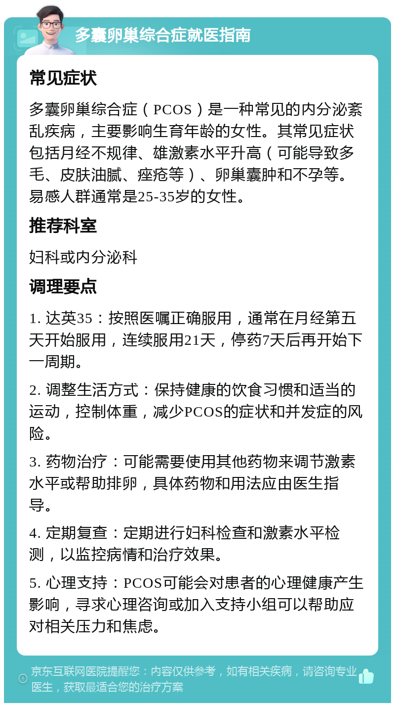 多囊卵巢综合症就医指南 常见症状 多囊卵巢综合症（PCOS）是一种常见的内分泌紊乱疾病，主要影响生育年龄的女性。其常见症状包括月经不规律、雄激素水平升高（可能导致多毛、皮肤油腻、痤疮等）、卵巢囊肿和不孕等。易感人群通常是25-35岁的女性。 推荐科室 妇科或内分泌科 调理要点 1. 达英35：按照医嘱正确服用，通常在月经第五天开始服用，连续服用21天，停药7天后再开始下一周期。 2. 调整生活方式：保持健康的饮食习惯和适当的运动，控制体重，减少PCOS的症状和并发症的风险。 3. 药物治疗：可能需要使用其他药物来调节激素水平或帮助排卵，具体药物和用法应由医生指导。 4. 定期复查：定期进行妇科检查和激素水平检测，以监控病情和治疗效果。 5. 心理支持：PCOS可能会对患者的心理健康产生影响，寻求心理咨询或加入支持小组可以帮助应对相关压力和焦虑。