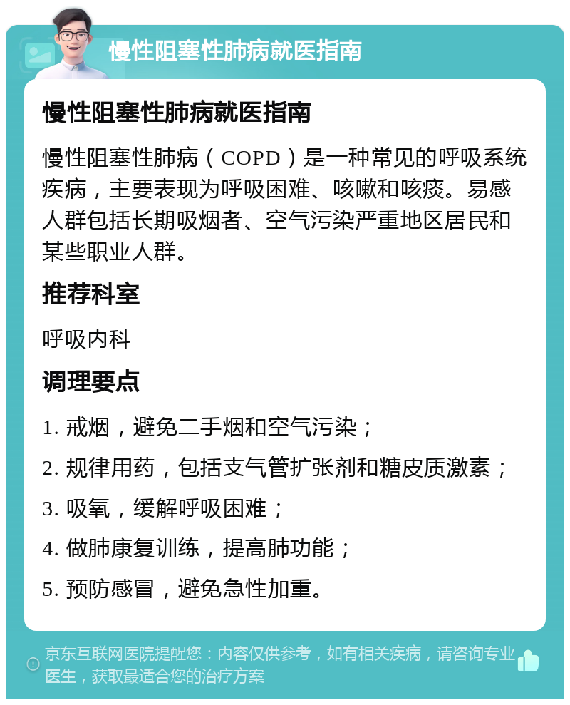 慢性阻塞性肺病就医指南 慢性阻塞性肺病就医指南 慢性阻塞性肺病（COPD）是一种常见的呼吸系统疾病，主要表现为呼吸困难、咳嗽和咳痰。易感人群包括长期吸烟者、空气污染严重地区居民和某些职业人群。 推荐科室 呼吸内科 调理要点 1. 戒烟，避免二手烟和空气污染； 2. 规律用药，包括支气管扩张剂和糖皮质激素； 3. 吸氧，缓解呼吸困难； 4. 做肺康复训练，提高肺功能； 5. 预防感冒，避免急性加重。