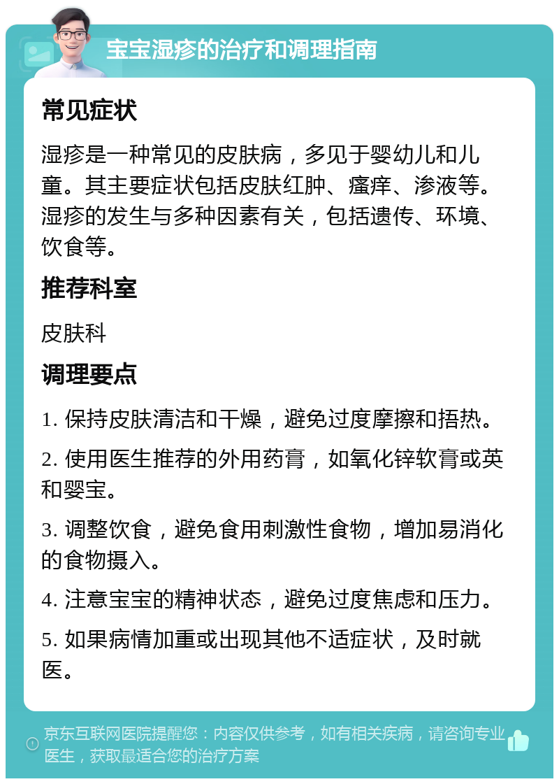 宝宝湿疹的治疗和调理指南 常见症状 湿疹是一种常见的皮肤病，多见于婴幼儿和儿童。其主要症状包括皮肤红肿、瘙痒、渗液等。湿疹的发生与多种因素有关，包括遗传、环境、饮食等。 推荐科室 皮肤科 调理要点 1. 保持皮肤清洁和干燥，避免过度摩擦和捂热。 2. 使用医生推荐的外用药膏，如氧化锌软膏或英和婴宝。 3. 调整饮食，避免食用刺激性食物，增加易消化的食物摄入。 4. 注意宝宝的精神状态，避免过度焦虑和压力。 5. 如果病情加重或出现其他不适症状，及时就医。