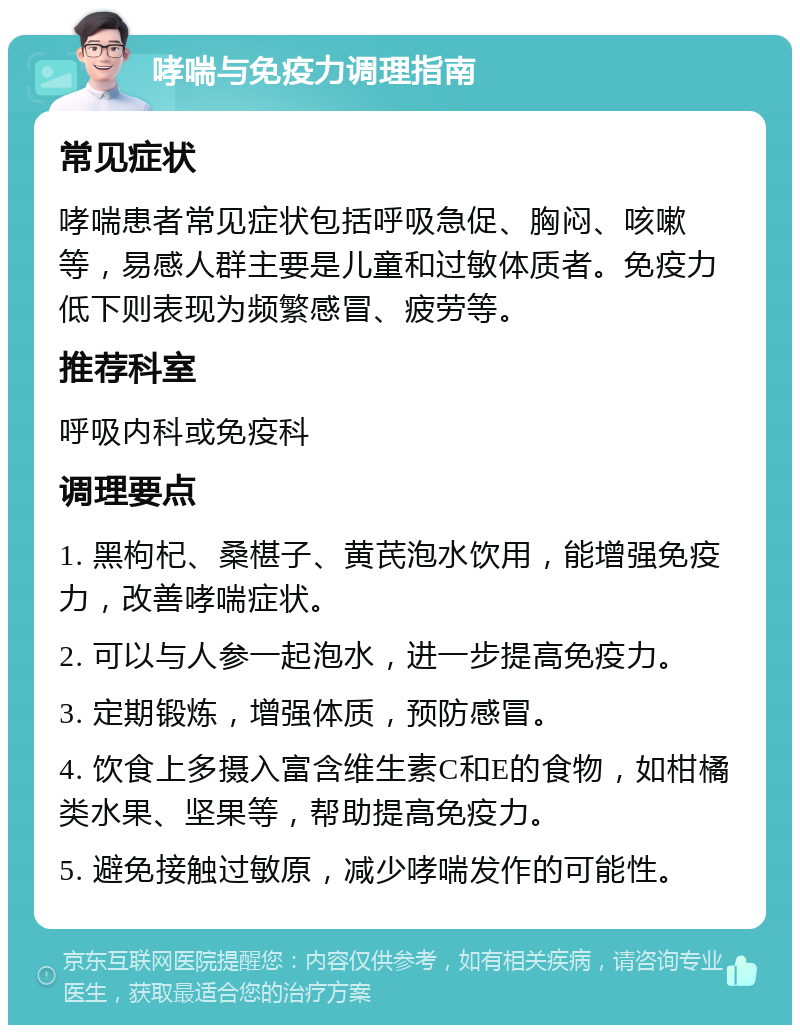 哮喘与免疫力调理指南 常见症状 哮喘患者常见症状包括呼吸急促、胸闷、咳嗽等，易感人群主要是儿童和过敏体质者。免疫力低下则表现为频繁感冒、疲劳等。 推荐科室 呼吸内科或免疫科 调理要点 1. 黑枸杞、桑椹子、黄芪泡水饮用，能增强免疫力，改善哮喘症状。 2. 可以与人参一起泡水，进一步提高免疫力。 3. 定期锻炼，增强体质，预防感冒。 4. 饮食上多摄入富含维生素C和E的食物，如柑橘类水果、坚果等，帮助提高免疫力。 5. 避免接触过敏原，减少哮喘发作的可能性。