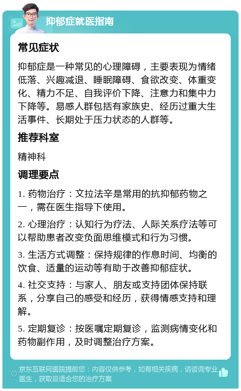 抑郁症就医指南 常见症状 抑郁症是一种常见的心理障碍，主要表现为情绪低落、兴趣减退、睡眠障碍、食欲改变、体重变化、精力不足、自我评价下降、注意力和集中力下降等。易感人群包括有家族史、经历过重大生活事件、长期处于压力状态的人群等。 推荐科室 精神科 调理要点 1. 药物治疗：文拉法辛是常用的抗抑郁药物之一，需在医生指导下使用。 2. 心理治疗：认知行为疗法、人际关系疗法等可以帮助患者改变负面思维模式和行为习惯。 3. 生活方式调整：保持规律的作息时间、均衡的饮食、适量的运动等有助于改善抑郁症状。 4. 社交支持：与家人、朋友或支持团体保持联系，分享自己的感受和经历，获得情感支持和理解。 5. 定期复诊：按医嘱定期复诊，监测病情变化和药物副作用，及时调整治疗方案。