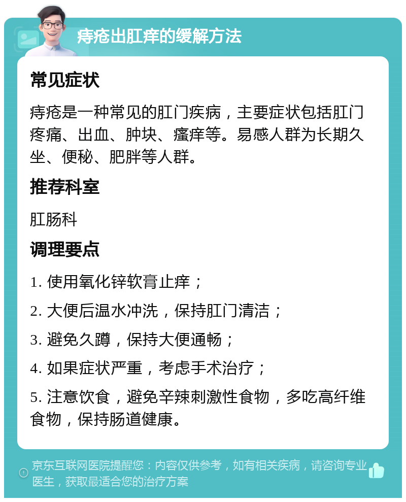 痔疮出肛痒的缓解方法 常见症状 痔疮是一种常见的肛门疾病，主要症状包括肛门疼痛、出血、肿块、瘙痒等。易感人群为长期久坐、便秘、肥胖等人群。 推荐科室 肛肠科 调理要点 1. 使用氧化锌软膏止痒； 2. 大便后温水冲洗，保持肛门清洁； 3. 避免久蹲，保持大便通畅； 4. 如果症状严重，考虑手术治疗； 5. 注意饮食，避免辛辣刺激性食物，多吃高纤维食物，保持肠道健康。