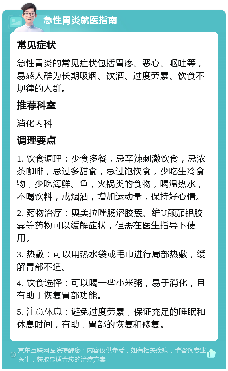 急性胃炎就医指南 常见症状 急性胃炎的常见症状包括胃疼、恶心、呕吐等，易感人群为长期吸烟、饮酒、过度劳累、饮食不规律的人群。 推荐科室 消化内科 调理要点 1. 饮食调理：少食多餐，忌辛辣刺激饮食，忌浓茶咖啡，忌过多甜食，忌过饱饮食，少吃生冷食物，少吃海鲜、鱼，火锅类的食物，喝温热水，不喝饮料，戒烟酒，增加运动量，保持好心情。 2. 药物治疗：奥美拉唑肠溶胶囊、维U颠茄铝胶囊等药物可以缓解症状，但需在医生指导下使用。 3. 热敷：可以用热水袋或毛巾进行局部热敷，缓解胃部不适。 4. 饮食选择：可以喝一些小米粥，易于消化，且有助于恢复胃部功能。 5. 注意休息：避免过度劳累，保证充足的睡眠和休息时间，有助于胃部的恢复和修复。