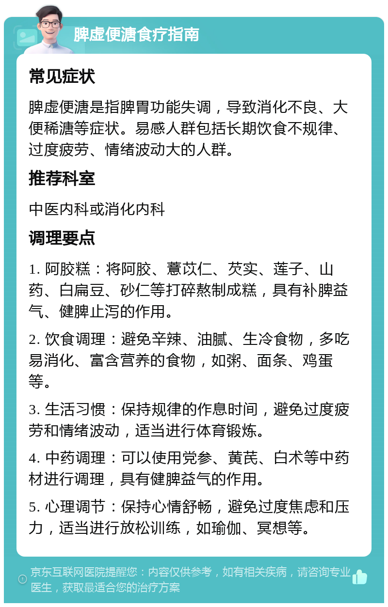 脾虚便溏食疗指南 常见症状 脾虚便溏是指脾胃功能失调，导致消化不良、大便稀溏等症状。易感人群包括长期饮食不规律、过度疲劳、情绪波动大的人群。 推荐科室 中医内科或消化内科 调理要点 1. 阿胶糕：将阿胶、薏苡仁、芡实、莲子、山药、白扁豆、砂仁等打碎熬制成糕，具有补脾益气、健脾止泻的作用。 2. 饮食调理：避免辛辣、油腻、生冷食物，多吃易消化、富含营养的食物，如粥、面条、鸡蛋等。 3. 生活习惯：保持规律的作息时间，避免过度疲劳和情绪波动，适当进行体育锻炼。 4. 中药调理：可以使用党参、黄芪、白术等中药材进行调理，具有健脾益气的作用。 5. 心理调节：保持心情舒畅，避免过度焦虑和压力，适当进行放松训练，如瑜伽、冥想等。