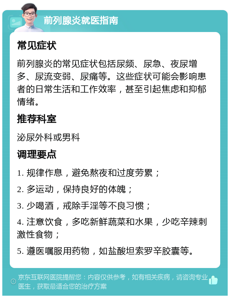 前列腺炎就医指南 常见症状 前列腺炎的常见症状包括尿频、尿急、夜尿增多、尿流变弱、尿痛等。这些症状可能会影响患者的日常生活和工作效率，甚至引起焦虑和抑郁情绪。 推荐科室 泌尿外科或男科 调理要点 1. 规律作息，避免熬夜和过度劳累； 2. 多运动，保持良好的体魄； 3. 少喝酒，戒除手淫等不良习惯； 4. 注意饮食，多吃新鲜蔬菜和水果，少吃辛辣刺激性食物； 5. 遵医嘱服用药物，如盐酸坦索罗辛胶囊等。