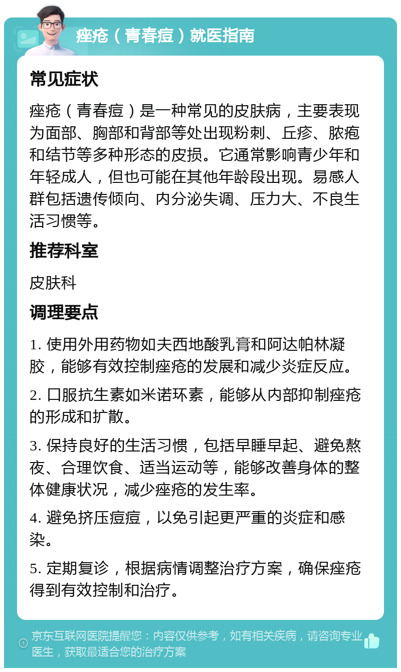 痤疮（青春痘）就医指南 常见症状 痤疮（青春痘）是一种常见的皮肤病，主要表现为面部、胸部和背部等处出现粉刺、丘疹、脓疱和结节等多种形态的皮损。它通常影响青少年和年轻成人，但也可能在其他年龄段出现。易感人群包括遗传倾向、内分泌失调、压力大、不良生活习惯等。 推荐科室 皮肤科 调理要点 1. 使用外用药物如夫西地酸乳膏和阿达帕林凝胶，能够有效控制痤疮的发展和减少炎症反应。 2. 口服抗生素如米诺环素，能够从内部抑制痤疮的形成和扩散。 3. 保持良好的生活习惯，包括早睡早起、避免熬夜、合理饮食、适当运动等，能够改善身体的整体健康状况，减少痤疮的发生率。 4. 避免挤压痘痘，以免引起更严重的炎症和感染。 5. 定期复诊，根据病情调整治疗方案，确保痤疮得到有效控制和治疗。