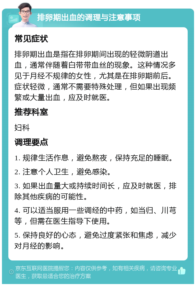 排卵期出血的调理与注意事项 常见症状 排卵期出血是指在排卵期间出现的轻微阴道出血，通常伴随着白带带血丝的现象。这种情况多见于月经不规律的女性，尤其是在排卵期前后。症状轻微，通常不需要特殊处理，但如果出现频繁或大量出血，应及时就医。 推荐科室 妇科 调理要点 1. 规律生活作息，避免熬夜，保持充足的睡眠。 2. 注意个人卫生，避免感染。 3. 如果出血量大或持续时间长，应及时就医，排除其他疾病的可能性。 4. 可以适当服用一些调经的中药，如当归、川芎等，但需在医生指导下使用。 5. 保持良好的心态，避免过度紧张和焦虑，减少对月经的影响。