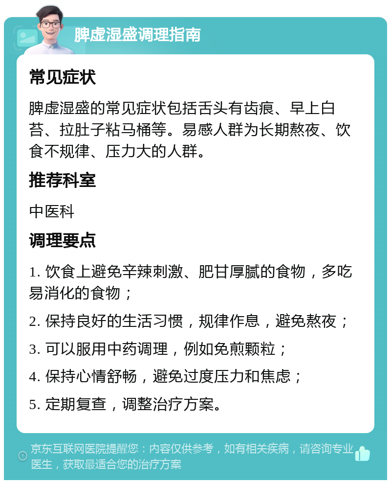 脾虚湿盛调理指南 常见症状 脾虚湿盛的常见症状包括舌头有齿痕、早上白苔、拉肚子粘马桶等。易感人群为长期熬夜、饮食不规律、压力大的人群。 推荐科室 中医科 调理要点 1. 饮食上避免辛辣刺激、肥甘厚腻的食物，多吃易消化的食物； 2. 保持良好的生活习惯，规律作息，避免熬夜； 3. 可以服用中药调理，例如免煎颗粒； 4. 保持心情舒畅，避免过度压力和焦虑； 5. 定期复查，调整治疗方案。