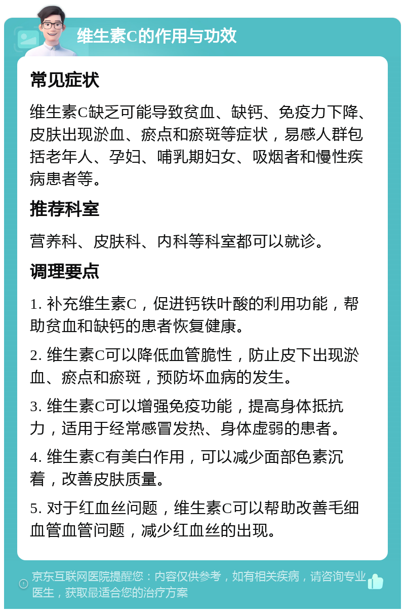 维生素C的作用与功效 常见症状 维生素C缺乏可能导致贫血、缺钙、免疫力下降、皮肤出现淤血、瘀点和瘀斑等症状，易感人群包括老年人、孕妇、哺乳期妇女、吸烟者和慢性疾病患者等。 推荐科室 营养科、皮肤科、内科等科室都可以就诊。 调理要点 1. 补充维生素C，促进钙铁叶酸的利用功能，帮助贫血和缺钙的患者恢复健康。 2. 维生素C可以降低血管脆性，防止皮下出现淤血、瘀点和瘀斑，预防坏血病的发生。 3. 维生素C可以增强免疫功能，提高身体抵抗力，适用于经常感冒发热、身体虚弱的患者。 4. 维生素C有美白作用，可以减少面部色素沉着，改善皮肤质量。 5. 对于红血丝问题，维生素C可以帮助改善毛细血管血管问题，减少红血丝的出现。