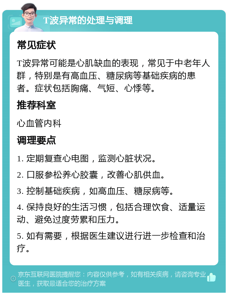 T波异常的处理与调理 常见症状 T波异常可能是心肌缺血的表现，常见于中老年人群，特别是有高血压、糖尿病等基础疾病的患者。症状包括胸痛、气短、心悸等。 推荐科室 心血管内科 调理要点 1. 定期复查心电图，监测心脏状况。 2. 口服参松养心胶囊，改善心肌供血。 3. 控制基础疾病，如高血压、糖尿病等。 4. 保持良好的生活习惯，包括合理饮食、适量运动、避免过度劳累和压力。 5. 如有需要，根据医生建议进行进一步检查和治疗。