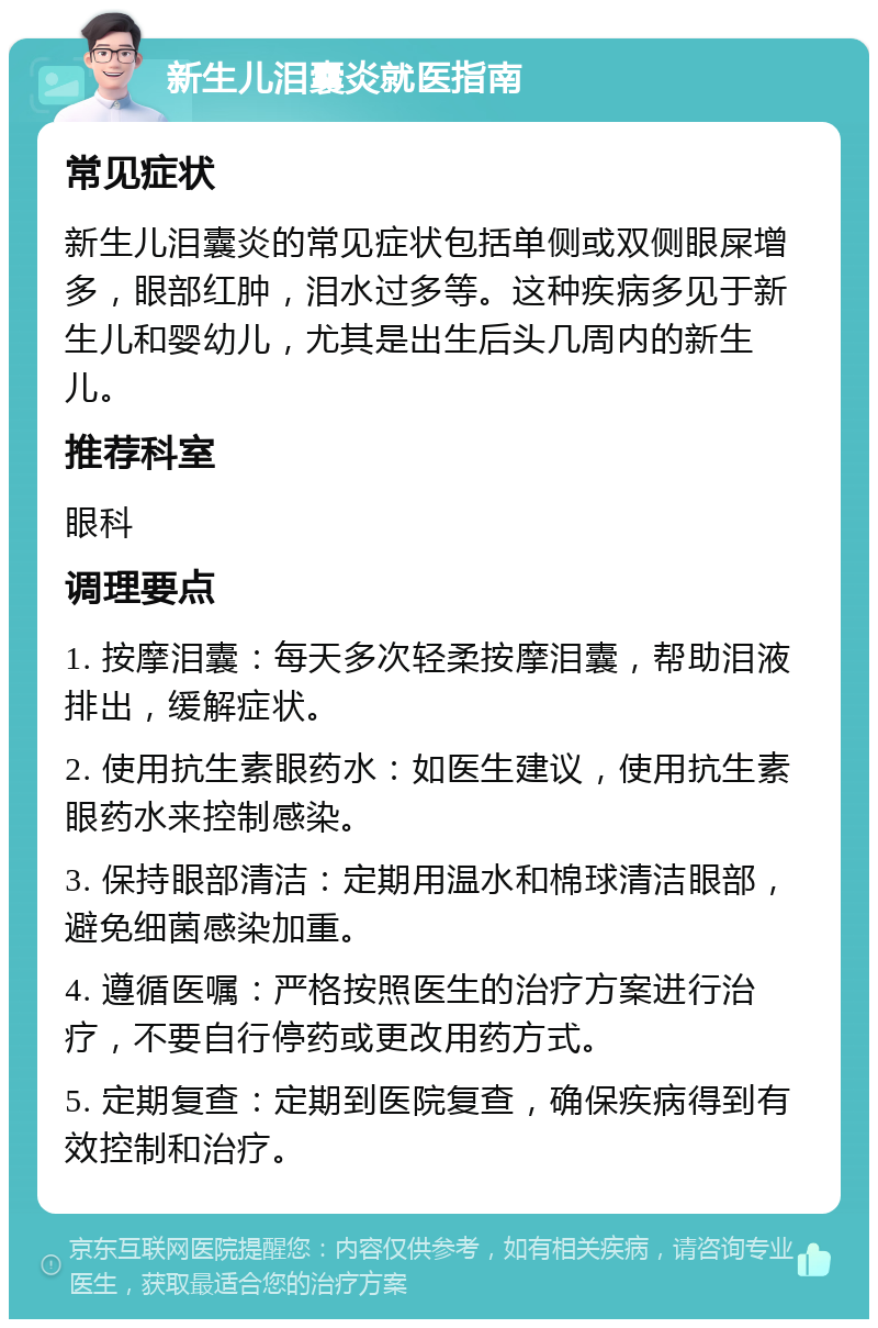 新生儿泪囊炎就医指南 常见症状 新生儿泪囊炎的常见症状包括单侧或双侧眼屎增多，眼部红肿，泪水过多等。这种疾病多见于新生儿和婴幼儿，尤其是出生后头几周内的新生儿。 推荐科室 眼科 调理要点 1. 按摩泪囊：每天多次轻柔按摩泪囊，帮助泪液排出，缓解症状。 2. 使用抗生素眼药水：如医生建议，使用抗生素眼药水来控制感染。 3. 保持眼部清洁：定期用温水和棉球清洁眼部，避免细菌感染加重。 4. 遵循医嘱：严格按照医生的治疗方案进行治疗，不要自行停药或更改用药方式。 5. 定期复查：定期到医院复查，确保疾病得到有效控制和治疗。