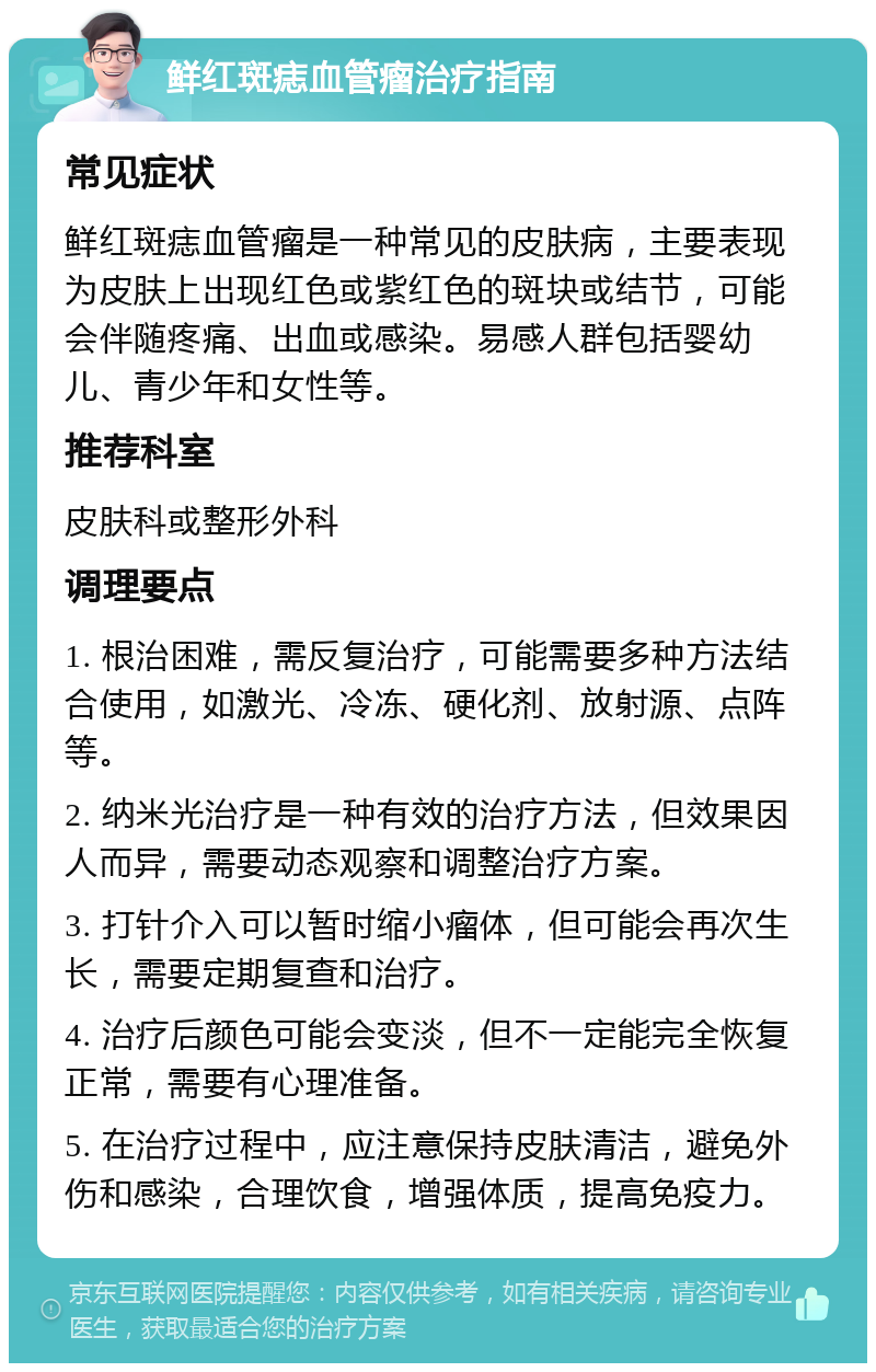 鲜红斑痣血管瘤治疗指南 常见症状 鲜红斑痣血管瘤是一种常见的皮肤病，主要表现为皮肤上出现红色或紫红色的斑块或结节，可能会伴随疼痛、出血或感染。易感人群包括婴幼儿、青少年和女性等。 推荐科室 皮肤科或整形外科 调理要点 1. 根治困难，需反复治疗，可能需要多种方法结合使用，如激光、冷冻、硬化剂、放射源、点阵等。 2. 纳米光治疗是一种有效的治疗方法，但效果因人而异，需要动态观察和调整治疗方案。 3. 打针介入可以暂时缩小瘤体，但可能会再次生长，需要定期复查和治疗。 4. 治疗后颜色可能会变淡，但不一定能完全恢复正常，需要有心理准备。 5. 在治疗过程中，应注意保持皮肤清洁，避免外伤和感染，合理饮食，增强体质，提高免疫力。