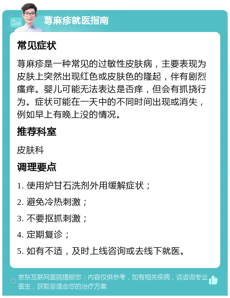 荨麻疹就医指南 常见症状 荨麻疹是一种常见的过敏性皮肤病，主要表现为皮肤上突然出现红色或皮肤色的隆起，伴有剧烈瘙痒。婴儿可能无法表达是否痒，但会有抓挠行为。症状可能在一天中的不同时间出现或消失，例如早上有晚上没的情况。 推荐科室 皮肤科 调理要点 1. 使用炉甘石洗剂外用缓解症状； 2. 避免冷热刺激； 3. 不要抠抓刺激； 4. 定期复诊； 5. 如有不适，及时上线咨询或去线下就医。