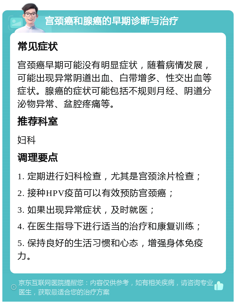 宫颈癌和腺癌的早期诊断与治疗 常见症状 宫颈癌早期可能没有明显症状，随着病情发展，可能出现异常阴道出血、白带增多、性交出血等症状。腺癌的症状可能包括不规则月经、阴道分泌物异常、盆腔疼痛等。 推荐科室 妇科 调理要点 1. 定期进行妇科检查，尤其是宫颈涂片检查； 2. 接种HPV疫苗可以有效预防宫颈癌； 3. 如果出现异常症状，及时就医； 4. 在医生指导下进行适当的治疗和康复训练； 5. 保持良好的生活习惯和心态，增强身体免疫力。