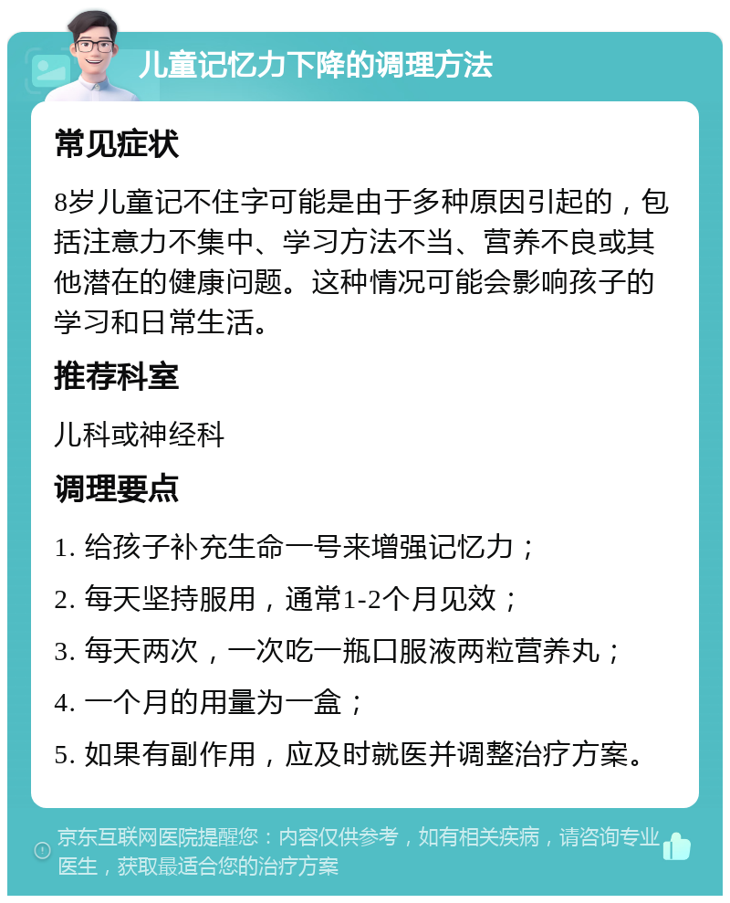 儿童记忆力下降的调理方法 常见症状 8岁儿童记不住字可能是由于多种原因引起的，包括注意力不集中、学习方法不当、营养不良或其他潜在的健康问题。这种情况可能会影响孩子的学习和日常生活。 推荐科室 儿科或神经科 调理要点 1. 给孩子补充生命一号来增强记忆力； 2. 每天坚持服用，通常1-2个月见效； 3. 每天两次，一次吃一瓶口服液两粒营养丸； 4. 一个月的用量为一盒； 5. 如果有副作用，应及时就医并调整治疗方案。