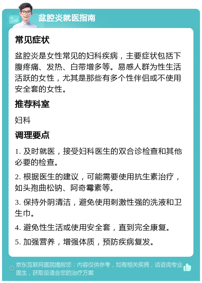 盆腔炎就医指南 常见症状 盆腔炎是女性常见的妇科疾病，主要症状包括下腹疼痛、发热、白带增多等。易感人群为性生活活跃的女性，尤其是那些有多个性伴侣或不使用安全套的女性。 推荐科室 妇科 调理要点 1. 及时就医，接受妇科医生的双合诊检查和其他必要的检查。 2. 根据医生的建议，可能需要使用抗生素治疗，如头孢曲松钠、阿奇霉素等。 3. 保持外阴清洁，避免使用刺激性强的洗液和卫生巾。 4. 避免性生活或使用安全套，直到完全康复。 5. 加强营养，增强体质，预防疾病复发。