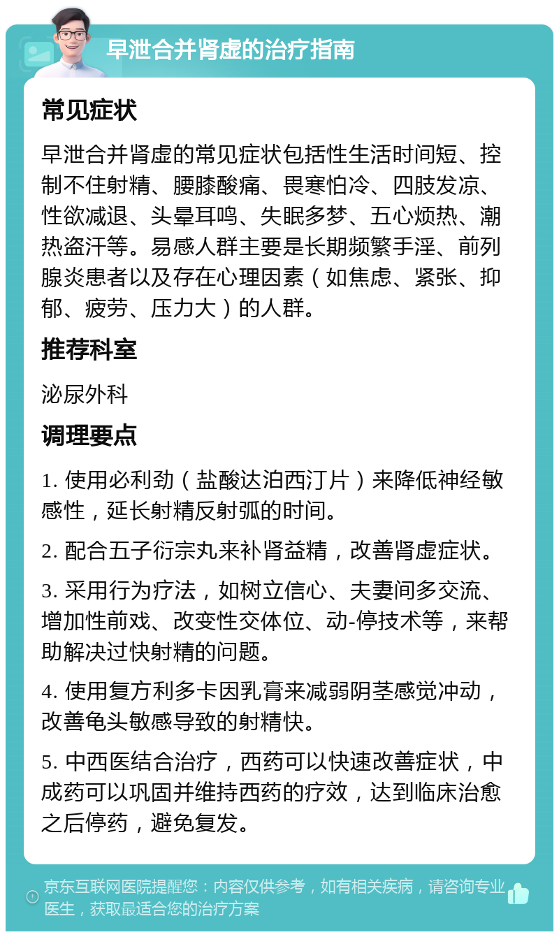 早泄合并肾虚的治疗指南 常见症状 早泄合并肾虚的常见症状包括性生活时间短、控制不住射精、腰膝酸痛、畏寒怕冷、四肢发凉、性欲减退、头晕耳鸣、失眠多梦、五心烦热、潮热盗汗等。易感人群主要是长期频繁手淫、前列腺炎患者以及存在心理因素（如焦虑、紧张、抑郁、疲劳、压力大）的人群。 推荐科室 泌尿外科 调理要点 1. 使用必利劲（盐酸达泊西汀片）来降低神经敏感性，延长射精反射弧的时间。 2. 配合五子衍宗丸来补肾益精，改善肾虚症状。 3. 采用行为疗法，如树立信心、夫妻间多交流、增加性前戏、改变性交体位、动-停技术等，来帮助解决过快射精的问题。 4. 使用复方利多卡因乳膏来减弱阴茎感觉冲动，改善龟头敏感导致的射精快。 5. 中西医结合治疗，西药可以快速改善症状，中成药可以巩固并维持西药的疗效，达到临床治愈之后停药，避免复发。