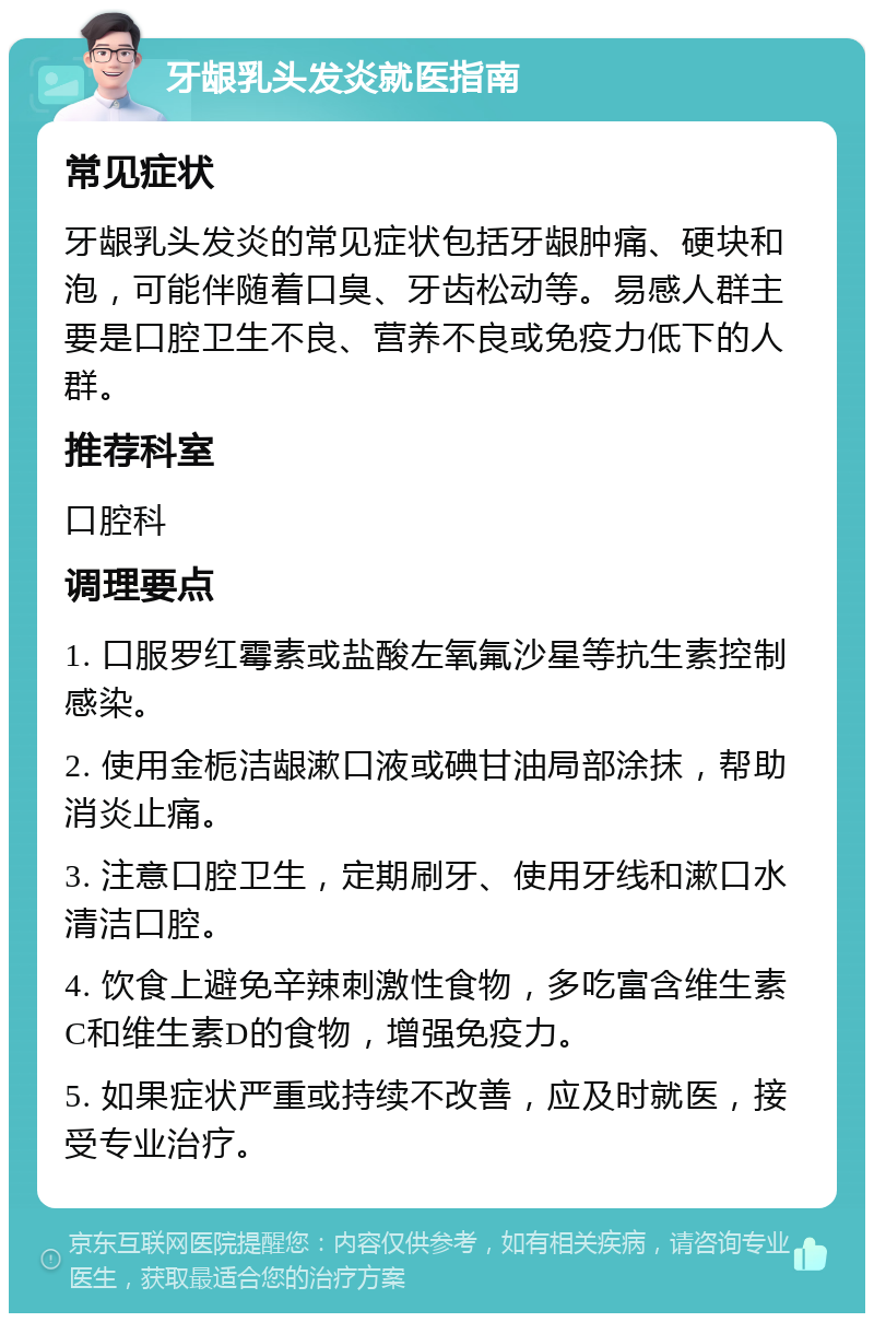 牙龈乳头发炎就医指南 常见症状 牙龈乳头发炎的常见症状包括牙龈肿痛、硬块和泡，可能伴随着口臭、牙齿松动等。易感人群主要是口腔卫生不良、营养不良或免疫力低下的人群。 推荐科室 口腔科 调理要点 1. 口服罗红霉素或盐酸左氧氟沙星等抗生素控制感染。 2. 使用金栀洁龈漱口液或碘甘油局部涂抹，帮助消炎止痛。 3. 注意口腔卫生，定期刷牙、使用牙线和漱口水清洁口腔。 4. 饮食上避免辛辣刺激性食物，多吃富含维生素C和维生素D的食物，增强免疫力。 5. 如果症状严重或持续不改善，应及时就医，接受专业治疗。