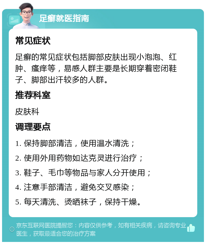 足癣就医指南 常见症状 足癣的常见症状包括脚部皮肤出现小泡泡、红肿、瘙痒等，易感人群主要是长期穿着密闭鞋子、脚部出汗较多的人群。 推荐科室 皮肤科 调理要点 1. 保持脚部清洁，使用温水清洗； 2. 使用外用药物如达克灵进行治疗； 3. 鞋子、毛巾等物品与家人分开使用； 4. 注意手部清洁，避免交叉感染； 5. 每天清洗、烫晒袜子，保持干燥。