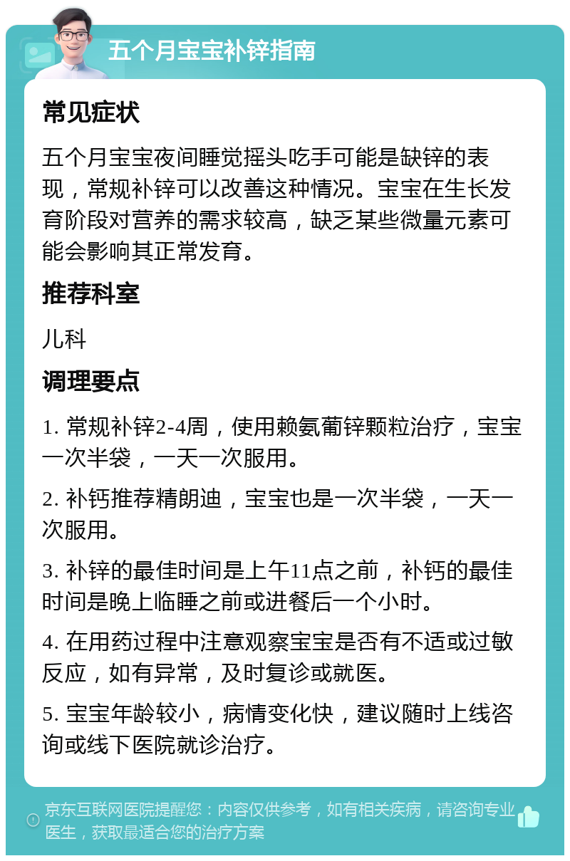 五个月宝宝补锌指南 常见症状 五个月宝宝夜间睡觉摇头吃手可能是缺锌的表现，常规补锌可以改善这种情况。宝宝在生长发育阶段对营养的需求较高，缺乏某些微量元素可能会影响其正常发育。 推荐科室 儿科 调理要点 1. 常规补锌2-4周，使用赖氨葡锌颗粒治疗，宝宝一次半袋，一天一次服用。 2. 补钙推荐精朗迪，宝宝也是一次半袋，一天一次服用。 3. 补锌的最佳时间是上午11点之前，补钙的最佳时间是晚上临睡之前或进餐后一个小时。 4. 在用药过程中注意观察宝宝是否有不适或过敏反应，如有异常，及时复诊或就医。 5. 宝宝年龄较小，病情变化快，建议随时上线咨询或线下医院就诊治疗。