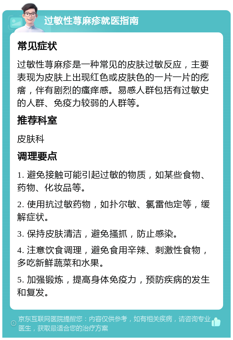 过敏性荨麻疹就医指南 常见症状 过敏性荨麻疹是一种常见的皮肤过敏反应，主要表现为皮肤上出现红色或皮肤色的一片一片的疙瘩，伴有剧烈的瘙痒感。易感人群包括有过敏史的人群、免疫力较弱的人群等。 推荐科室 皮肤科 调理要点 1. 避免接触可能引起过敏的物质，如某些食物、药物、化妆品等。 2. 使用抗过敏药物，如扑尔敏、氯雷他定等，缓解症状。 3. 保持皮肤清洁，避免搔抓，防止感染。 4. 注意饮食调理，避免食用辛辣、刺激性食物，多吃新鲜蔬菜和水果。 5. 加强锻炼，提高身体免疫力，预防疾病的发生和复发。