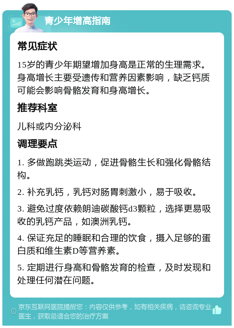 青少年增高指南 常见症状 15岁的青少年期望增加身高是正常的生理需求。身高增长主要受遗传和营养因素影响，缺乏钙质可能会影响骨骼发育和身高增长。 推荐科室 儿科或内分泌科 调理要点 1. 多做跑跳类运动，促进骨骼生长和强化骨骼结构。 2. 补充乳钙，乳钙对肠胃刺激小，易于吸收。 3. 避免过度依赖朗迪碳酸钙d3颗粒，选择更易吸收的乳钙产品，如澳洲乳钙。 4. 保证充足的睡眠和合理的饮食，摄入足够的蛋白质和维生素D等营养素。 5. 定期进行身高和骨骼发育的检查，及时发现和处理任何潜在问题。