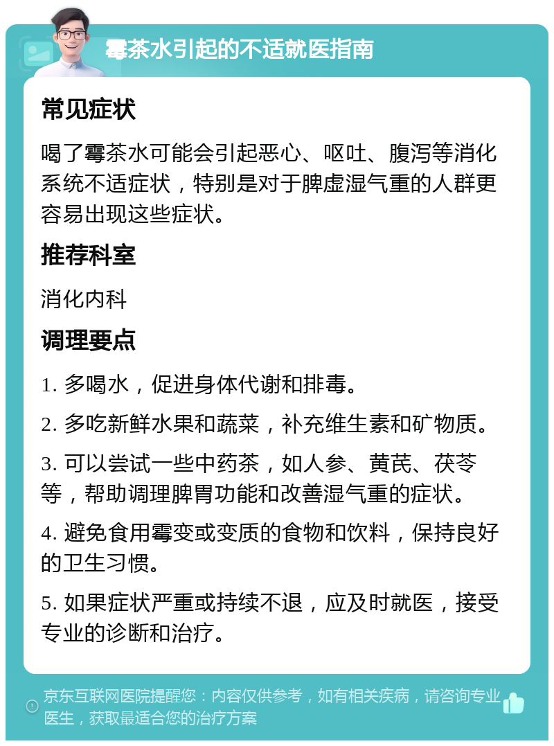 霉茶水引起的不适就医指南 常见症状 喝了霉茶水可能会引起恶心、呕吐、腹泻等消化系统不适症状，特别是对于脾虚湿气重的人群更容易出现这些症状。 推荐科室 消化内科 调理要点 1. 多喝水，促进身体代谢和排毒。 2. 多吃新鲜水果和蔬菜，补充维生素和矿物质。 3. 可以尝试一些中药茶，如人参、黄芪、茯苓等，帮助调理脾胃功能和改善湿气重的症状。 4. 避免食用霉变或变质的食物和饮料，保持良好的卫生习惯。 5. 如果症状严重或持续不退，应及时就医，接受专业的诊断和治疗。