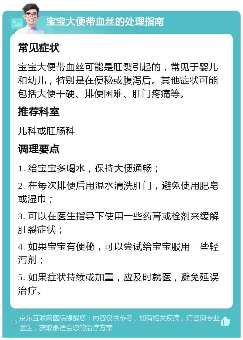 宝宝大便带血丝的处理指南 常见症状 宝宝大便带血丝可能是肛裂引起的，常见于婴儿和幼儿，特别是在便秘或腹泻后。其他症状可能包括大便干硬、排便困难、肛门疼痛等。 推荐科室 儿科或肛肠科 调理要点 1. 给宝宝多喝水，保持大便通畅； 2. 在每次排便后用温水清洗肛门，避免使用肥皂或湿巾； 3. 可以在医生指导下使用一些药膏或栓剂来缓解肛裂症状； 4. 如果宝宝有便秘，可以尝试给宝宝服用一些轻泻剂； 5. 如果症状持续或加重，应及时就医，避免延误治疗。