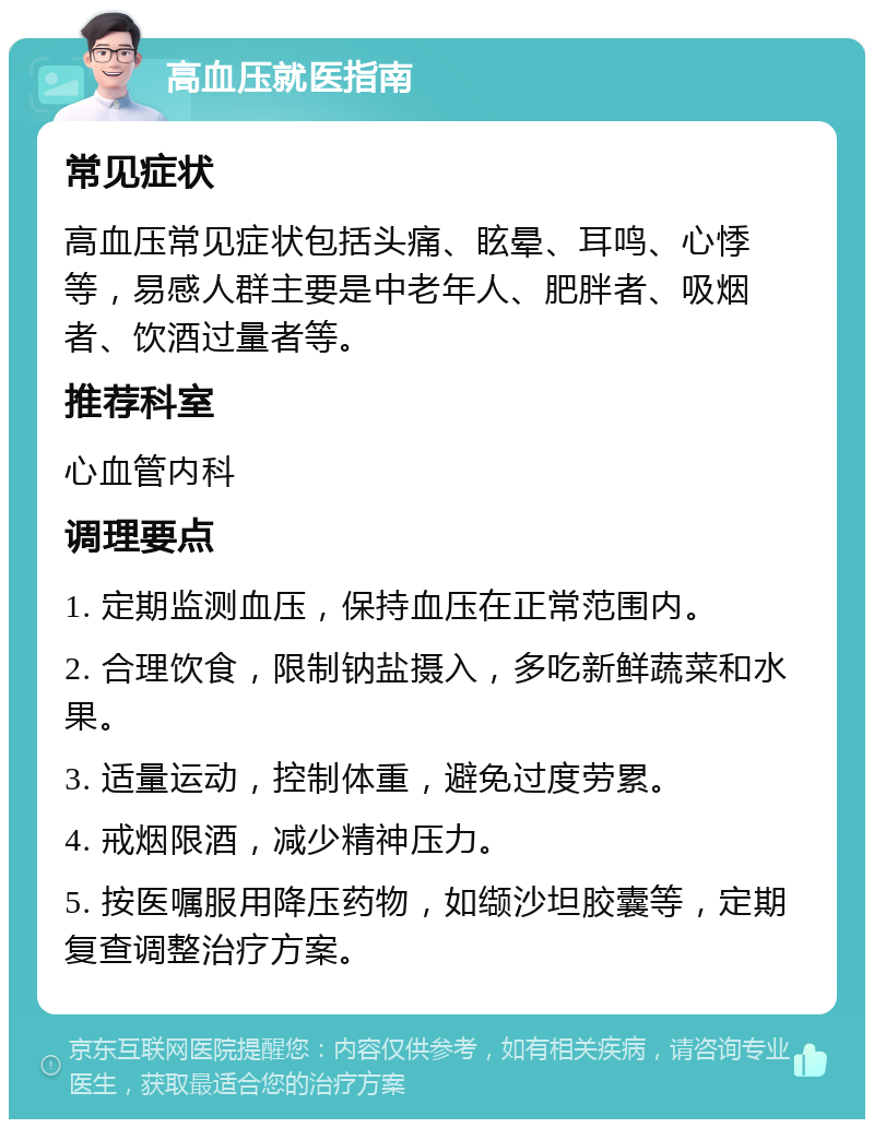 高血压就医指南 常见症状 高血压常见症状包括头痛、眩晕、耳鸣、心悸等，易感人群主要是中老年人、肥胖者、吸烟者、饮酒过量者等。 推荐科室 心血管内科 调理要点 1. 定期监测血压，保持血压在正常范围内。 2. 合理饮食，限制钠盐摄入，多吃新鲜蔬菜和水果。 3. 适量运动，控制体重，避免过度劳累。 4. 戒烟限酒，减少精神压力。 5. 按医嘱服用降压药物，如缬沙坦胶囊等，定期复查调整治疗方案。