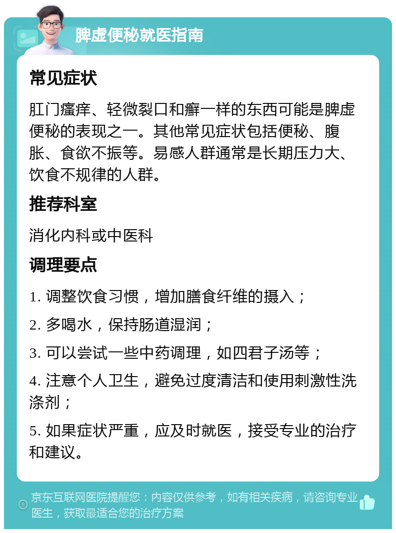 脾虚便秘就医指南 常见症状 肛门瘙痒、轻微裂口和癣一样的东西可能是脾虚便秘的表现之一。其他常见症状包括便秘、腹胀、食欲不振等。易感人群通常是长期压力大、饮食不规律的人群。 推荐科室 消化内科或中医科 调理要点 1. 调整饮食习惯，增加膳食纤维的摄入； 2. 多喝水，保持肠道湿润； 3. 可以尝试一些中药调理，如四君子汤等； 4. 注意个人卫生，避免过度清洁和使用刺激性洗涤剂； 5. 如果症状严重，应及时就医，接受专业的治疗和建议。