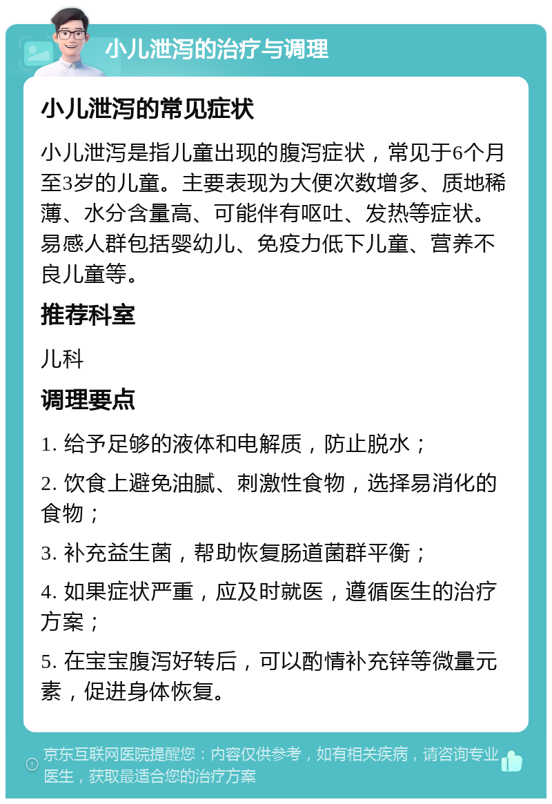 小儿泄泻的治疗与调理 小儿泄泻的常见症状 小儿泄泻是指儿童出现的腹泻症状，常见于6个月至3岁的儿童。主要表现为大便次数增多、质地稀薄、水分含量高、可能伴有呕吐、发热等症状。易感人群包括婴幼儿、免疫力低下儿童、营养不良儿童等。 推荐科室 儿科 调理要点 1. 给予足够的液体和电解质，防止脱水； 2. 饮食上避免油腻、刺激性食物，选择易消化的食物； 3. 补充益生菌，帮助恢复肠道菌群平衡； 4. 如果症状严重，应及时就医，遵循医生的治疗方案； 5. 在宝宝腹泻好转后，可以酌情补充锌等微量元素，促进身体恢复。