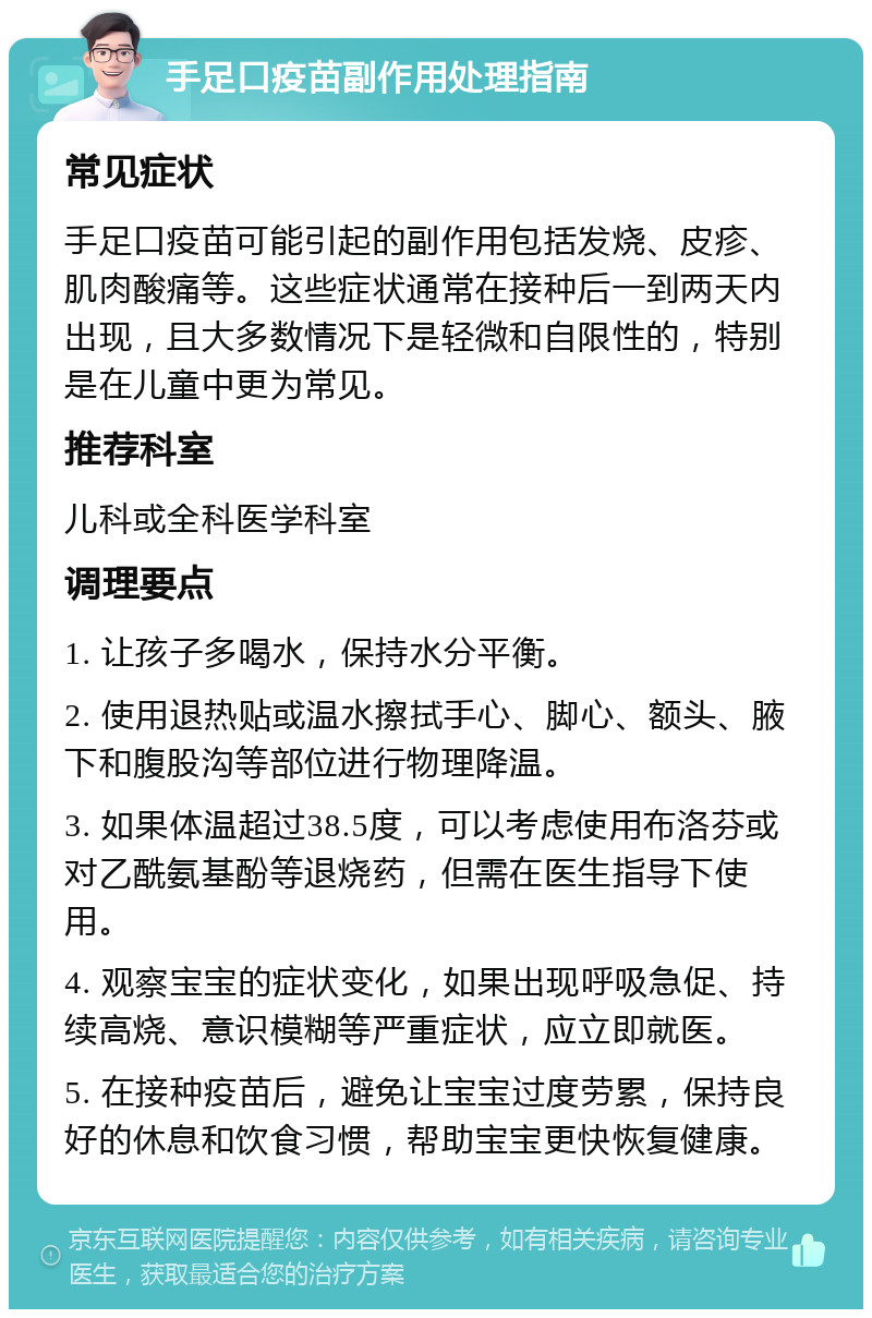 手足口疫苗副作用处理指南 常见症状 手足口疫苗可能引起的副作用包括发烧、皮疹、肌肉酸痛等。这些症状通常在接种后一到两天内出现，且大多数情况下是轻微和自限性的，特别是在儿童中更为常见。 推荐科室 儿科或全科医学科室 调理要点 1. 让孩子多喝水，保持水分平衡。 2. 使用退热贴或温水擦拭手心、脚心、额头、腋下和腹股沟等部位进行物理降温。 3. 如果体温超过38.5度，可以考虑使用布洛芬或对乙酰氨基酚等退烧药，但需在医生指导下使用。 4. 观察宝宝的症状变化，如果出现呼吸急促、持续高烧、意识模糊等严重症状，应立即就医。 5. 在接种疫苗后，避免让宝宝过度劳累，保持良好的休息和饮食习惯，帮助宝宝更快恢复健康。